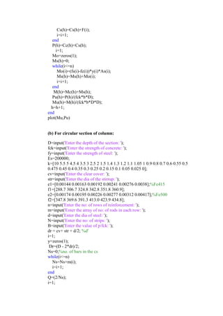 Cs(h)=Cs(h)+F(i);
i=i+1;
end
P(h)=Cc(h)+Cs(h);
i=1;
Mo=zeros(1);
Ms(h)=0;
while(i<=n)
Mo(i)=(fs(i)-fc(i))*y(i)*As(i);
Ms(h)=Ms(h)+Mo(i);
i=i+1;
end
M(h)=Mc(h)+Ms(h);
Pu(h)=P(h)/(fck*b*D);
Mu(h)=M(h)/(fck*b*D*D);
h=h+1;
end
plot(Mu,Pu)
(b) For circular section of column:
D=input('Enter the depth of the section: ');
fck=input('Enter the strength of concrete: ');
fy=input('Enter the strength of steel: ');
Es=200000;
k=[10 5.5 5 4.5 4 3.5 3 2.5 2 1.5 1.4 1.3 1.2 1.1 1.05 1 0.9 0.8 0.7 0.6 0.55 0.5
0.475 0.45 0.4 0.35 0.3 0.25 0.2 0.15 0.1 0.05 0.025 0];
cv=input('Enter the clear cover: ');
str=input('Enter the dia of the stirrup: ');
e1=[0.00144 0.00163 0.00192 0.00241 0.00276 0.0038];%Fe415
f1=[288.7 306.7 324.8 342.8 351.8 360.9];
e2=[0.00174 0.00195 0.00226 0.00277 0.00312 0.00417];%Fe500
f2=[347.8 369.6 391.3 413.0 423.9 434.8];
n=input('Enter the no: of rows of reinforcement: ');
m=input('Enter the array of no: of rods in each row: ');
d=input('Enter the dia of steel: ');
N=input('Enter the no: of strips: ');
B=input('Enter the value of p/fck: ');
dr = cv+ str + d/2; %d'
i=1;
y=zeros(1);
Dr=(D - 2*dr)/2;
Ns=0;%no. of bars in the cs
while(i<=n)
Ns=Ns+m(i);
i=i+1;
end
Q=(2/Ns);
i=1;
 