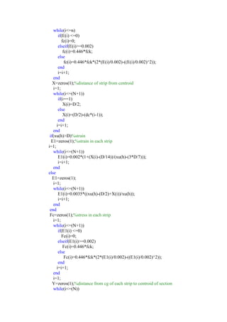 while(i<=n)
if(E(i) <=0)
fc(i)=0;
elseif(E(i)>=0.002)
fc(i)=0.446*fck;
else
fc(i)=0.446*fck*(2*(E(i)/0.002)-((E(i)/0.002)^2));
end
i=i+1;
end
X=zeros(1);%distance of strip from centroid
i=1;
while(i<=(N+1))
if(i==1)
X(i)=D/2;
else
X(i)=(D/2)-(dc*(i-1));
end
i=i+1;
end
if(xu(h)>D)%strain
E1=zeros(1);%strain in each strip
i=1;
while(i<=(N+1))
E1(i)=0.002*(1+(X(i)-(D/14))/(xu(h)-(3*D/7)));
i=i+1;
end
else
E1=zeros(1);
i=1;
while(i<=(N+1))
E1(i)=0.0035*((xu(h)-(D/2)+X(i))/xu(h));
i=i+1;
end
end
Fc=zeros(1);%stress in each strip
i=1;
while(i<=(N+1))
if(E1(i) <=0)
Fc(i)=0;
elseif(E1(i)>=0.002)
Fc(i)=0.446*fck;
else
Fc(i)=0.446*fck*(2*(E1(i)/0.002)-((E1(i)/0.002)^2));
end
i=i+1;
end
i=1;
Y=zeros(1);%distance from cg of each strip to centroid of section
while(i<=(N))
 