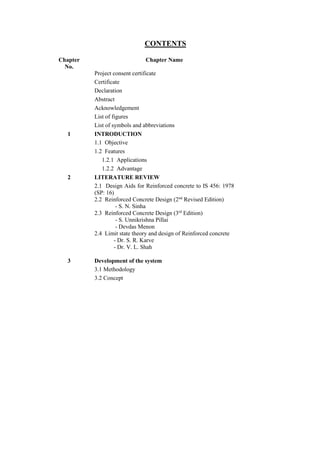 CONTENTS
Chapter
No.
Chapter Name
Project consent certificate
Certificate
Declaration
Abstract
Acknowledgement
List of figures
List of symbols and abbreviations
1 INTRODUCTION
1.1 Objective
1.2 Features
1.2.1 Applications
1.2.2 Advantage
2 LITERATURE REVIEW
2.1 Design Aids for Reinforced concrete to IS 456: 1978
(SP: 16)
2.2 Reinforced Concrete Design (2nd
Revised Edition)
- S. N. Sinha
2.3 Reinforced Concrete Design (3rd
Edition)
- S. Unnikrishna Pillai
- Devdas Menon
2.4 Limit state theory and design of Reinforced concrete
- Dr. S. R. Karve
- Dr. V. L. Shah
3 Development of the system
3.1 Methodology
3.2 Concept
 