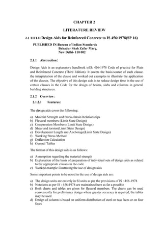 CHAPTER 2
LITERATURE REVIEW
2.1 TITLE:Design Aids for Reinforced Concrete to IS 456:1978(SP 16)
PUBLISHED IN:Bureau of Indian Standards
Bahadur Shah Zafar Marg,
New Delhi- 110 002
2.1.1 Abstraction:
Design Aids is an explanatory handbook toIS: 456-1978 Code of practice for Plain
and Reinforced Concrete (Third Edition). It covers the basis/source of each clause,
the interpretation of the clause and worked out examples to illustrate the application
of the clauses. The objective of this design aids is to reduce design time in the use of
certain clauses in the Code for the design of beams, slabs and columns in general
building structures.
2.1.2 Overview:
2.1.2.1 Features:
The design aids cover the following:
a) Material Strength and Stress-Strain Relationships
b) Flexural members (Limit State Design)
c) Compression Members (Limit State Design)
d) Shear and torsion(Limit State Design)
e) Development Length and Anchorage(Limit State Design)
f) Working Stress Method
g) Deflection Calculation
h) General Tables
The format of this design aids is as follows:
a) Assumption regarding the material strength
b) Explanation of the basis of preparation of individual sets of design aids as related
to the appropriate clauses in the code
c) Worked example illustrating the use of design aids
Some important points to be noted in the use of design aids are:
a) The design units are entirely in SI units as per the provisions of IS : 456-1978
b) Notations as per IS : 456-1978 are maintained here as far a possible
c) Both charts and tables are given for flexural members. The charts can be used
conveniently for preliminary design where greater accuracy is required, the tables
may be used
d) Design of column is based on uniform distribution of steel on two faces or on four
faces
 