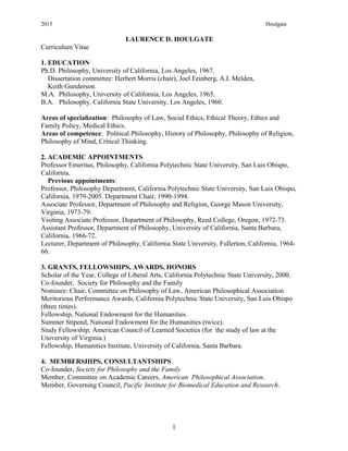 2015 Houlgate
LAURENCE D. HOULGATE
Curriculum Vitae
1. EDUCATION
Ph.D. Philosophy, University of California, Los Angeles, 1967.
Dissertation committee: Herbert Morris (chair), Joel Feinberg, A.I. Melden,
Keith Gunderson.
M.A. Philosophy, University of California, Los Angeles, 1965.
B.A. Philosophy, California State University, Los Angeles, 1960.
Areas of specialization: Philosophy of Law, Social Ethics, Ethical Theory, Ethics and
Family Policy, Medical Ethics.
Areas of competence: Political Philosophy, History of Philosophy, Philosophy of Religion,
Philosophy of Mind, Critical Thinking.
2. ACADEMIC APPOINTMENTS
Professor Emeritus, Philosophy, California Polytechnic State University, San Luis Obispo,
California.
Previous appointments:
Professor, Philosophy Department, California Polytechnic State University, San Luis Obispo,
California, 1979-2005. Department Chair, 1990-1994.
Associate Professor, Department of Philosophy and Religion, George Mason University,
Virginia, 1973-79.
Visiting Associate Professor, Department of Philosophy, Reed College, Oregon, 1972-73.
Assistant Professor, Department of Philosophy, University of California, Santa Barbara,
California, 1966-72.
Lecturer, Department of Philosophy, California State University, Fullerton, California, 1964-
66.
3. GRANTS, FELLOWSHIPS, AWARDS, HONORS
Scholar of the Year, College of Liberal Arts, California Polytechnic State University, 2000.
Co-founder, Society for Philosophy and the Family
Nominee: Chair, Committee on Philosophy of Law, American Philosophical Association
Meritorious Performance Awards, California Polytechnic State University, San Luis Obispo
(three times).
Fellowship, National Endowment for the Humanities.
Summer Stipend, National Endowment for the Humanities (twice).
Study Fellowship, American Council of Learned Societies (for the study of law at the
University of Virginia.)
Fellowship, Humanities Institute, University of California, Santa Barbara.
4. MEMBERSHIPS, CONSULTANTSHIPS
Co-founder, Society for Philosophy and the Family
Member, Committee on Academic Careers, American Philosophical Association.
Member, Governing Council, Pacific Institute for Biomedical Education and Research.
1
 
