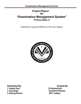 Examination Management System
Project Report
On
³Examination Management System´
(Project Stage 1)
Submitted in partial fulfilment of B.Tech. Degree
Submitted By: Guided By:
1. Aakash Goel Er.HemantJoshi
2. Anuj Singh Assistant Professor,
3. Dhanraj Panwar VIET, Jodhpur
 