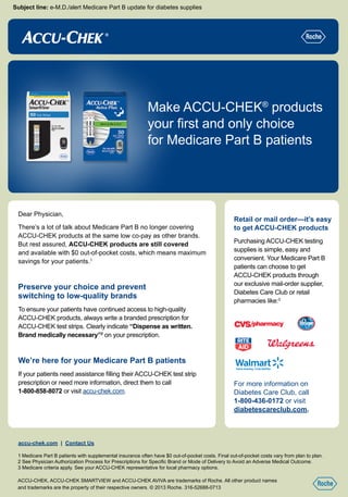 Subject line: e-M.D./alert Medicare Part B update for diabetes supplies
Dear Physician,
There’s a lot of talk about Medicare Part B no longer covering
ACCU-CHEK products at the same low co-pay as other brands.
But rest assured, ACCU-CHEK products are still covered
and available with $0 out-of-pocket costs, which means maximum
savings for your patients.1
Preserve your choice and prevent
switching to low-quality brands
To ensure your patients have continued access to high-quality
ACCU-CHEK products, always write a branded prescription for
ACCU-CHEK test strips. Clearly indicate “Dispense as written.
Brand medically necessary”2
on your prescription.
We’re here for your Medicare Part B patients
If your patients need assistance filling their ACCU-CHEK test strip
prescription or need more information, direct them to call
1-800-858-8072 or visit accu-chek.com.
Retail or mail order—it’s easy
to get ACCU-CHEK products
Purchasing ACCU-CHEK testing
supplies is simple, easy and
convenient. Your Medicare Part B
patients can choose to get
ACCU-CHEK products through
our exclusive mail-order supplier,
Diabetes Care Club or retail
pharmacies like:3
accu-chek.com | Contact Us
1	Medicare Part B patients with supplemental insurance often have $0 out-of-pocket costs. Final out-of-pocket costs vary from plan to plan.
2 See Physician Authorization Process for Prescriptions for Specific Brand or Mode of Delivery to Avoid an Adverse Medical Outcome.
3 Medicare criteria apply. See your ACCU-CHEK representative for local pharmacy options.
ACCU-CHEK, ACCU-CHEK SMARTVIEW and ACCU-CHEK AVIVA are trademarks of Roche. All other product names
and trademarks are the property of their respective owners. © 2013 Roche. 316-52688-0713
Make ACCU-CHEK®
products
your first and only choice
for Medicare Part B patients
For more information on
Diabetes Care Club, call
1-800-436-0172 or visit
diabetescareclub.com.
 