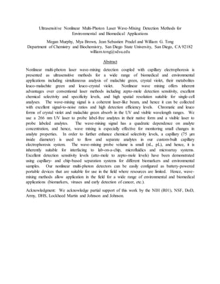 Ultrasensitive Nonlinear Multi-Photon Laser Wave-Mixing Detection Methods for
Environmental and Biomedical Applications
Megan Murphy, Mya Brown, Jean Sebastien Pradel and William G. Tong
Department of Chemistry and Biochemistry, San Diego State University, San Diego, CA 92182
william.tong@sdsu.edu
Abstract
Nonlinear multi-photon laser wave-mixing detection coupled with capillary electrophoresis is
presented as ultrasensitive methods for a wide range of biomedical and environmental
applications including simultaneous analysis of malachite green, crystal violet, their metabolites
leuco-malachite green and leuco-crystal violet. Nonlinear wave mixing offers inherent
advantages over conventional laser methods including zepto-mole detection sensitivity, excellent
chemical selectivity and specificity levels, and high spatial resolution suitable for single-cell
analyses. The wave-mixing signal is a coherent laser-like beam, and hence it can be collected
with excellent signal-to-noise ratios and high detection efficiency levels. Chromatic and leuco
forms of crystal violet and malachite green absorb in the UV and visible wavelength ranges. We
use a 266 nm UV laser to probe label-free analytes in their native form and a visible laser to
probe labeled analytes. The wave-mixing signal has a quadratic dependence on analyte
concentration, and hence, wave mixing is especially effective for monitoring small changes in
analyte properties. In order to further enhance chemical selectivity levels, a capillary (75 µm
inside diameter) is used to flow and separate analytes in our custom-built capillary
electrophoresis system. The wave-mixing probe volume is small (nL, pL), and hence, it is
inherently suitable for interfacing to lab-on-a-chip, microfluidics and microarray systems.
Excellent detection sensitivity levels (atto-mole to zepto-mole levels) have been demonstrated
using capillary- and chip-based separation systems for different biomarkers and environmental
samples. Our nonlinear multi-photon detectors can be easily configured as battery-powered
portable devices that are suitable for use in the field where resources are limited. Hence, wave-
mixing methods allow application in the field for a wide range of environmental and biomedical
applications (biomarkers, viruses and early detection of cancer, etc.).
Acknowledgment: We acknowledge partial support of this work by the NIH (R01), NSF, DoD,
Army, DHS, Lockheed Martin and Johnson and Johnson.
 