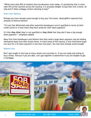 “While more than 85% of markets have burdensome rents today, it’s perplexing that in more
than 75% of the counties across the country, it is actually cheaper to buy than rent a home. So
why aren’t those unhappy renters choosing to buy?”
Know Your Options
Perhaps you have already saved enough to buy your first home. HousingWire reported that
analysts at Nomura believe:
“It’s not that Millennials and other potential homebuyers aren’t qualified in terms of their
credit scores or in how much they have saved for their down payment.
It’s that they think they’re not qualified or they think that they don’t have a big enough
down payment.” (emphasis added)
Many first-time homebuyers who believe that they need a large down payment may be holding
themselves back from their dream home. In many areas of the country, a first-time home buyer
can save for a 3% down payment in less than two years. You may have already saved enough!
Bottom Line
Don’t get caught in the trap so many renters are currently in. If you are ready and willing to
buy a home, find out if you are able. Let’s get together to determine if you are eligible to get
a mortgage.
8www.IreneCuffe.net 201-887-3472 Irene Cuffe8
 
