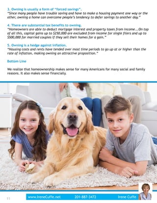 3. Owning is usually a form of “forced savings”.
“Since many people have trouble saving and have to make a housing payment one way or the
other, owning a home can overcome people’s tendency to defer savings to another day.”
4. There are substantial tax benefits to owning.
“Homeowners are able to deduct mortgage interest and property taxes from income...On top
of all this, capital gains up to $250,000 are excluded from income for single filers and up to
$500,000 for married couples if they sell their homes for a gain.”
5. Owning is a hedge against inflation.
“Housing costs and rents have tended over most time periods to go up at or higher than the
rate of inflation, making owning an attractive proposition.”
Bottom Line
We realize that homeownership makes sense for many Americans for many social and family
reasons. It also makes sense financially.
11www.IreneCuffe.net 201-887-3472 Irene Cuffe11
 