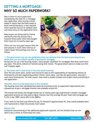 15
GETTING A MORTGAGE:
WHY SO MUCH PAPERWORK?
1. The government has set new guidelines that now demand that the bank prove beyond any
doubt that you are indeed capable of paying the mortgage.
During the run-up in the housing market, many people ‘qualified’ for mortgages that they could never
pay back. This led to millions of families losing their homes. The government wants to make sure this
can’t happen again.
2. The banks don’t want to be in the real estate business.
Over the last seven years, banks were forced to take on the responsibility of liquidating millions of
foreclosures and also negotiating another million+ short sales. Just like the government, they don’t
want more foreclosures. For that reason, they need to double (maybe even triple) check everything on
the application.
However, there is some good news in the situation.
The housing crash that mandated that banks be extremely strict on paperwork requirements also
allowed you to get a mortgage interest rate probably around 4%.
The friends and family who bought homes ten or twenty years ago experienced a simpler mortgage
application process but also paid a higher interest rate (the average 30 year fixed rate mortgage was
8.12% in the 1990’s and 6.29% in the 2000’s).
If you went to the bank and offered to pay 7% instead of approximately 4%, they would probably bend
over backwards to make the process much easier.
Bottom Line
Instead of concentrating on the additional paperwork required, let’s be thankful that we are
able to buy a home at historically low rates.
Why is there so much paperwork
mandated by the bank for a mortgage
loan application when buying a home
today? It seems that the bank needs to
know everything about us and requires
three separate sources to validate each
and every entry on the application form.
Many buyers are being told by friends
and family that the process was a
hundred times easier when they bought
their home ten to twenty years ago.
There are two very good reasons that the
loan process is much more onerous on
today’s buyer than perhaps any time in
history.
www.IreneCuffe.net 201-887-3472 Irene Cuffewww.IreneCuffe.net 201-887-3472 Irene Cuffe
 