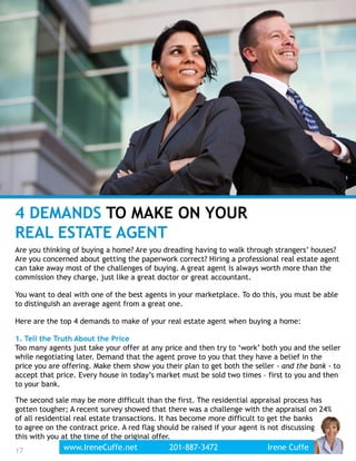 4 DEMANDS TO MAKE ON YOUR
REAL ESTATE AGENT
Are you thinking of buying a home? Are you dreading having to walk through strangers’ houses?
Are you concerned about getting the paperwork correct? Hiring a professional real estate agent
can take away most of the challenges of buying. A great agent is always worth more than the
commission they charge, just like a great doctor or great accountant.
You want to deal with one of the best agents in your marketplace. To do this, you must be able
to distinguish an average agent from a great one.
Here are the top 4 demands to make of your real estate agent when buying a home:
1. Tell the Truth About the Price
Too many agents just take your offer at any price and then try to ‘work’ both you and the seller
while negotiating later. Demand that the agent prove to you that they have a belief in the
price you are offering. Make them show you their plan to get both the seller - and the bank - to
accept that price. Every house in today’s market must be sold two times – first to you and then
to your bank.
The second sale may be more difficult than the first. The residential appraisal process has
gotten tougher; A recent survey showed that there was a challenge with the appraisal on 24%
of all residential real estate transactions. It has become more difficult to get the banks
to agree on the contract price. A red flag should be raised if your agent is not discussing
this with you at the time of the original offer.
17 www.IreneCuffe.net 201-887-3472 Irene Cuffe
 