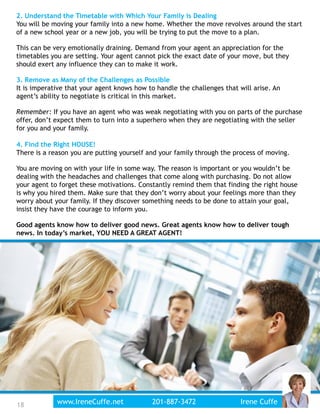 18
2. Understand the Timetable with Which Your Family is Dealing
You will be moving your family into a new home. Whether the move revolves around the start
of a new school year or a new job, you will be trying to put the move to a plan.
This can be very emotionally draining. Demand from your agent an appreciation for the
timetables you are setting. Your agent cannot pick the exact date of your move, but they
should exert any influence they can to make it work.
3. Remove as Many of the Challenges as Possible
It is imperative that your agent knows how to handle the challenges that will arise. An
agent’s ability to negotiate is critical in this market.
Remember: If you have an agent who was weak negotiating with you on parts of the purchase
offer, don’t expect them to turn into a superhero when they are negotiating with the seller
for you and your family.
4. Find the Right HOUSE!
There is a reason you are putting yourself and your family through the process of moving.
You are moving on with your life in some way. The reason is important or you wouldn’t be
dealing with the headaches and challenges that come along with purchasing. Do not allow
your agent to forget these motivations. Constantly remind them that finding the right house
is why you hired them. Make sure that they don’t worry about your feelings more than they
worry about your family. If they discover something needs to be done to attain your goal,
insist they have the courage to inform you.
Good agents know how to deliver good news. Great agents know how to deliver tough
news. In today’s market, YOU NEED A GREAT AGENT!
www.IreneCuffe.net 201-887-3472 Irene Cuffe
 