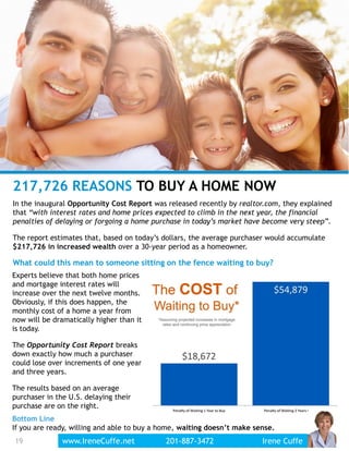 19
217,726 REASONS TO BUY A HOME NOW
In the inaugural Opportunity Cost Report was released recently by realtor.com, they explained
that “with interest rates and home prices expected to climb in the next year, the financial
penalties of delaying or forgoing a home purchase in today’s market have become very steep”.
The report estimates that, based on today’s dollars, the average purchaser would accumulate
$217,726 in increased wealth over a 30-year period as a homeowner.
What could this mean to someone sitting on the fence waiting to buy?
Experts believe that both home prices
and mortgage interest rates will
increase over the next twelve months.
Obviously, if this does happen, the
monthly cost of a home a year from
now will be dramatically higher than it
is today.
The Opportunity Cost Report breaks
down exactly how much a purchaser
could lose over increments of one year
and three years.
The results based on an average
purchaser in the U.S. delaying their
purchase are on the right.
Bottom Line
If you are ready, willing and able to buy a home, waiting doesn’t make sense.
www.IreneCuffe.net 201-887-3472 Irene Cuffe
 