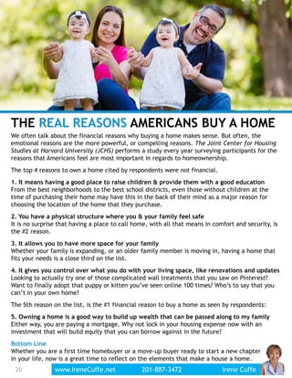 THE REAL REASONS AMERICANS BUY A HOME
We often talk about the financial reasons why buying a home makes sense. But often, the
emotional reasons are the more powerful, or compelling reasons. The Joint Center for Housing
Studies at Harvard University (JCHS) performs a study every year surveying participants for the
reasons that Americans feel are most important in regards to homeownership.
The top 4 reasons to own a home cited by respondents were not financial.
1. It means having a good place to raise children & provide them with a good education
From the best neighborhoods to the best school districts, even those without children at the
time of purchasing their home may have this in the back of their mind as a major reason for
choosing the location of the home that they purchase.
2. You have a physical structure where you & your family feel safe
It is no surprise that having a place to call home, with all that means in comfort and security, is
the #2 reason.
3. It allows you to have more space for your family
Whether your family is expanding, or an older family member is moving in, having a home that
fits your needs is a close third on the list.
4. It gives you control over what you do with your living space, like renovations and updates
Looking to actually try one of those complicated wall treatments that you saw on Pinterest?
Want to finally adopt that puppy or kitten you’ve seen online 100 times? Who’s to say that you
can’t in your own home?
The 5th reason on the list, is the #1 financial reason to buy a home as seen by respondents:
5. Owning a home is a good way to build up wealth that can be passed along to my family
Either way, you are paying a mortgage. Why not lock in your housing expense now with an
investment that will build equity that you can borrow against in the future?
Bottom Line
Whether you are a first time homebuyer or a move-up buyer ready to start a new chapter
in your life, now is a great time to reflect on the elements that make a house a home.
20 www.IreneCuffe.net 201-887-3472 Irene Cuffe
 