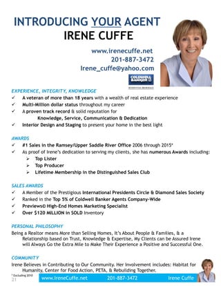EXPERIENCE, INTEGRITY, KNOWLEDGE
 A veteran of more than 18 years with a wealth of real estate experience
 Multi-Million dollar status throughout my career
 A proven track record & solid reputation for
Knowledge, Service, Communication & Dedication
 Interior Design and Staging to present your home in the best light
AWARDS
 #1 Sales in the Ramsey/Upper Saddle River Office 2006 through 2015*
 As proof of Irene’s dedication to serving my clients, she has numerous Awards including:
 Top Lister
 Top Producer
 Lifetime Membership in the Distinguished Sales Club
SALES AWARDS
 A Member of the Prestigious International Presidents Circle & Diamond Sales Society
 Ranked in the Top 5% of Coldwell Banker Agents Company-Wide
 Previews© High-End Homes Marketing Specialist
 Over $120 MILLION in SOLD Inventory
PERSONAL PHILOSOPHY
Being a Realtor means More than Selling Homes, It’s About People & Families, & a
Relationship based on Trust, Knowledge & Expertise, My Clients can be Assured Irene
will Always Go the Extra Mile to Make Their Experience a Positive and Successful One.
COMMUNITY
Irene Believes in Contributing to Our Community. Her Involvement includes: Habitat for
Humanity, Center for Food Action, PETA, & Rebuilding Together.
* Excluding 2010
INTRODUCING YOUR AGENT:
IRENE CUFFE
201-887-3472
www.irenecuffe.net
21 www.IreneCuffe.net 201-887-3472 Irene Cuffe
Irene_cuffe@yahoo.com
 
