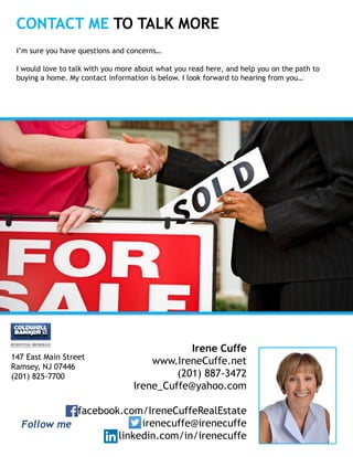 Irene Cuffe
www.IreneCuffe.net
(201) 887-3472
Irene_Cuffe@yahoo.com
facebook.com/IreneCuffeRealEstate
irenecuffe@irenecuffe
linkedin.com/in/irenecuffe
CONTACT ME TO TALK MORE
I’m sure you have questions and concerns…
I would love to talk with you more about what you read here, and help you on the path to
buying a home. My contact information is below. I look forward to hearing from you…
Insert
Your
Photo
147 East Main Street
Ramsey, NJ 07446
(201) 825-7700
Follow me
 