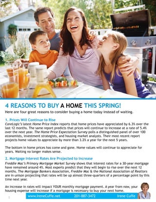 1
4 REASONS TO BUY A HOME THIS SPRING!
Here are four great reasons to consider buying a home today instead of waiting.
1. Prices Will Continue to Rise
CoreLogic’s latest Home Price Index reports that home prices have appreciated by 6.3% over the
last 12 months. The same report predicts that prices will continue to increase at a rate of 5.4%
over the next year. The Home Price Expectation Survey polls a distinguished panel of over 100
economists, investment strategists, and housing market analysts. Their most recent report
projects home values to appreciate by more than 3.2% a year for the next 5 years.
The bottom in home prices has come and gone. Home values will continue to appreciate for
years. Waiting no longer makes sense.
2. Mortgage Interest Rates Are Projected to Increase
Freddie Mac’s Primary Mortgage Market Survey shows that interest rates for a 30-year mortgage
have remained around 4%. Most experts predict that they will begin to rise over the next 12
months. The Mortgage Bankers Association, Freddie Mac & the National Association of Realtors
are in unison projecting that rates will be up almost three-quarters of a percentage point by this
time next year.
An increase in rates will impact YOUR monthly mortgage payment. A year from now, your
housing expense will increase if a mortgage is necessary to buy your next home.
www.IreneCuffe.net 201-887-3472 Irene Cuffe1
 