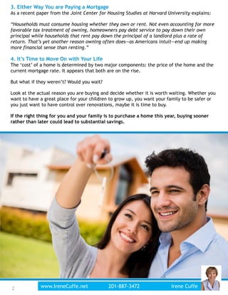 3. Either Way You are Paying a Mortgage
As a recent paper from the Joint Center for Housing Studies at Harvard University explains:
“Households must consume housing whether they own or rent. Not even accounting for more
favorable tax treatment of owning, homeowners pay debt service to pay down their own
principal while households that rent pay down the principal of a landlord plus a rate of
return. That’s yet another reason owning often does—as Americans intuit—end up making
more financial sense than renting.”
4. It’s Time to Move On with Your Life
The ‘cost’ of a home is determined by two major components: the price of the home and the
current mortgage rate. It appears that both are on the rise.
But what if they weren’t? Would you wait?
Look at the actual reason you are buying and decide whether it is worth waiting. Whether you
want to have a great place for your children to grow up, you want your family to be safer or
you just want to have control over renovations, maybe it is time to buy.
If the right thing for you and your family is to purchase a home this year, buying sooner
rather than later could lead to substantial savings.
2www.IreneCuffe.net 201-887-3472 Irene Cuffe2
 