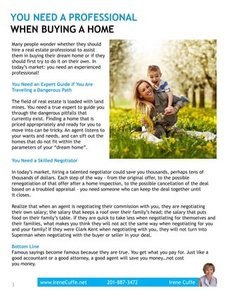 YOU NEED A PROFESSIONAL
WHEN BUYING A HOME
Many people wonder whether they should
hire a real estate professional to assist
them in buying their dream home or if they
should first try to do it on their own. In
today’s market: you need an experienced
professional!
You Need an Expert Guide if You Are
Traveling a Dangerous Path
The field of real estate is loaded with land
mines. You need a true expert to guide you
through the dangerous pitfalls that
currently exist. Finding a home that is
priced appropriately and ready for you to
move into can be tricky. An agent listens to
your wants and needs, and can sift out the
homes that do not fit within the
parameters of your “dream home”.
You Need a Skilled Negotiator
In today’s market, hiring a talented negotiator could save you thousands, perhaps tens of
thousands of dollars. Each step of the way – from the original offer, to the possible
renegotiation of that offer after a home inspection, to the possible cancellation of the deal
based on a troubled appraisal – you need someone who can keep the deal together until
it closes.
Realize that when an agent is negotiating their commission with you, they are negotiating
their own salary; the salary that keeps a roof over their family’s head; the salary that puts
food on their family’s table. If they are quick to take less when negotiating for themselves and
their families, what makes you think they will not act the same way when negotiating for you
and your family? If they were Clark Kent when negotiating with you, they will not turn into
Superman when negotiating with the buyer or seller in your deal.
Bottom Line
Famous sayings become famous because they are true. You get what you pay for. Just like a
good accountant or a good attorney, a good agent will save you money…not cost
you money.
3www.IreneCuffe.net 201-887-3472 Irene Cuffe3
 