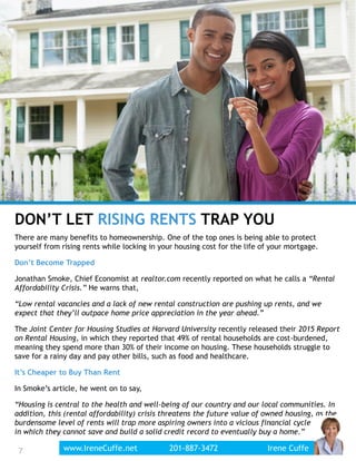 DON’T LET RISING RENTS TRAP YOU
There are many benefits to homeownership. One of the top ones is being able to protect
yourself from rising rents while locking in your housing cost for the life of your mortgage.
Don’t Become Trapped
Jonathan Smoke, Chief Economist at realtor.com recently reported on what he calls a “Rental
Affordability Crisis.” He warns that,
“Low rental vacancies and a lack of new rental construction are pushing up rents, and we
expect that they’ll outpace home price appreciation in the year ahead.”
The Joint Center for Housing Studies at Harvard University recently released their 2015 Report
on Rental Housing, in which they reported that 49% of rental households are cost-burdened,
meaning they spend more than 30% of their income on housing. These households struggle to
save for a rainy day and pay other bills, such as food and healthcare.
It’s Cheaper to Buy Than Rent
In Smoke’s article, he went on to say,
“Housing is central to the health and well-being of our country and our local communities. In
addition, this (rental affordability) crisis threatens the future value of owned housing, as the
burdensome level of rents will trap more aspiring owners into a vicious financial cycle
in which they cannot save and build a solid credit record to eventually buy a home.”
7www.IreneCuffe.net 201-887-3472 Irene Cuffe7
 