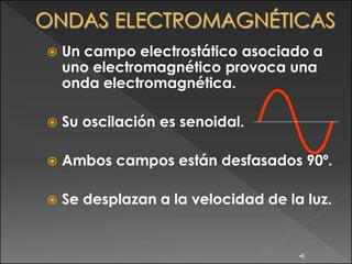    Un campo electrostático asociado a
    uno electromagnético provoca una
    onda electromagnética.

   Su oscilación es senoidal.

   Ambos campos están desfasados 90º.

   Se desplazan a la velocidad de la luz.


                                     •6
 