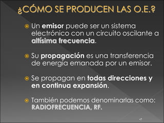    Un emisor puede ser un sistema
    electrónico con un circuito oscilante a
    altísima frecuencia.

   Su propagación es una transferencia
    de energía emanada por un emisor.

   Se propagan en todas direcciones y
    en continua expansión.

   También podemos denominarlas como:
    RADIOFRECUENCIA, RF.
                                     •7
 