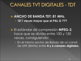    ANCHO DE BANDA TDT: 81 MHz.
    › 10’1 veces mayor que el PAL G ???


   El estándar de compresión MPEG-2,
    hace que se divida entre 100 y 150
    veces, consiguiendo:
    › En el mismo ancho de Banda de un canal
      de UHF (8MHz) entre 4 y 6 canales digitales.



                                          •15
 