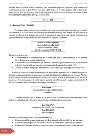 Equipos de Imagen                               Tema 0. Introducción                                Samuel Fernández

           normales, toma un valor de 340m/s; sin embargo, para ondas electromagnéticas como la luz o las emisiones de
           radiofrecuencia, su valor es de 3:108 m/s. Pues bien, a partir de F (o de T) y de c, se puede saber la distancia en
           metros que hay entre una partícula en vibración y la siguiente en el mismo estado en la dirección de propagación y se
           conoce como Longitud de Onda (λ=[landa]) y se calcula como:

                                                               λ=c·F=c/T

           3. Ganancia. Veces y Decibelio

                   En cualquier sistema, podemos encontrar señales que normanene son diferentes a la entrada que a la salida.
           Concretamente, el factor que define este comportamiento se llama Ganancia y viene reflejado por el cociente de la
           magnitud de referencia de la salida entre la entrada. En electrónica, la ganancia se suele expresar en función de la
           potencia, de la tensión o de la corriente a la salida obteniendo las siguientes expresiones:

                                                      Ganancia de Potencia: Gp=Po/Pi
                                                       Ganancia de Tensión: Gp=Vo/Vi
                                                        Ganancia de Tensión: GI=Io/i
                                                   Sirva de recuerdo que P=V·I=I2·R=V2/R

           De esta forma, decimos que:
                    El sistema amplifica si la salida es mayor que la entrada y por tanto su ganancia es mayor de uno. Decimos
                    que es G veces mayor la salida que la entrada.
                    El sistema atenúa si la salida es menor que la entrada y por tanto su ganancia es menor de uno. Decimos que
                    es G veces menor la salida que la entrada o que la salida es la G-ava parte de la entrada (1/G).
                    El sistema no modifica la amplitud si la salida es igual que la entrada y por tanto su ganancia es igual a uno.

                 A la hora de trabajar con sistemas en cascada (uno de detrás de otro) la ganancia final se obtiene como producto
           de todas las ganancias parciales, lo cual supone complicar los cálculos con multiplicaciones y divisiones. Además,
           fisiológicamente, el cuerpo humano generación una reacción doble ante el doble de señal de excitación, por lo que
           aparece una herramienta que permite facilitar cálculos y adaptar las señales a nuestro propio funcionamiento. Es el
           Decibelio (10 veces la unidad fundamental llamada Belio). Se define como:

                                                             AdB=10·log(Aveces)
                                                Por lo que podemos deducir rápidamente que:
                                                               Aveces=10Adb/10

                   El decibelio se aplica sobre la potencia de una señal o sobre la ganancia de un sistema en potencia, pero
           también se puede aplicar sobre la tensión o la corriente, apareciendo las definiciones siguientes:

                                                            Gp(dB)=10·log(Po/Pi)
                                               Que aplicando que P= V2/R y que P=I2·R resulta
                                                            GV(dB)=20·log(Vo/Vi)
                                                             GI(dB)=20·log(Io/Ii)

           Esta redefinición de la magnitud de la ganancia se traduce en que:
                   Si el sistema amplifica su ganancia es mayor de 0. Decimos que la salida tiene GdB más que la entrada.
                   Si el sistema atenúa su ganancia es menor de 0. Decimos que la salida tiene GdB menos que la entrada.
                   Si el sistema no modifica la amplitud su ganancia es igual a 0. Decimos que la salida es igual a la entrada.


Página 3 de 4
 