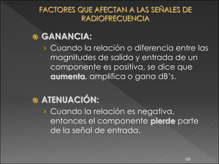    GANANCIA:
    › Cuando la relación o diferencia entre las
      magnitudes de salida y entrada de un
      componente es positiva, se dice que
      aumenta, amplifica o gana dB‟s.

   ATENUACIÓN:
    › Cuando la relación es negativa,
      entonces el componente pierde parte
      de la señal de entrada.


                                        •26
 