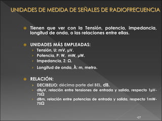   Tienen que ver con la Tensión, potencia, impedancia,
    longitud de onda, o las relaciones entre ellas.

   UNIDADES MÁS EMPLEADAS:
    › Tensión, U: mV, μV.
    › Potencia, P: W, mW, μW.
    › Impedancia, Z: Ω.
    › Longitud de onda, λ: m, metro.


   RELACIÓN:
    › DECIBELIO: décima parte del BEL, dB.
    › dBμV, relación entre tensiones de entrada y salida, respecto 1μV-
      75Ω
    › dBm, relación entre potencias de entrada y salida, respecto 1mW-
      75Ω


                                                            •27
 