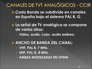    Cada Banda se subdivide en canales;
    en España bajo el sistema PAL B, G.

   La señal de TV analógica se compone
    de varias otras:
    › Video, audio, color, audio estéreo.

   ANCHO DE BANDA DEL CANAL:
    › VHF, PAL B, 7 MHz.
    › UHF, PAL G, 8 MHz.
    › AMBAS MODULADAS EN OFDM

                                            •36
 