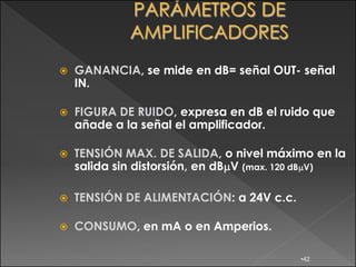    GANANCIA, se mide en dB= señal OUT- señal
    IN.

   FIGURA DE RUIDO, expresa en dB el ruido que
    añade a la señal el amplificador.

   TENSIÓN MAX. DE SALIDA, o nivel máximo en la
    salida sin distorsión, en dB V (max. 120 dB V)

   TENSIÓN DE ALIMENTACIÓN: a 24V c.c.

   CONSUMO, en mA o en Amperios.

                                          •42
 