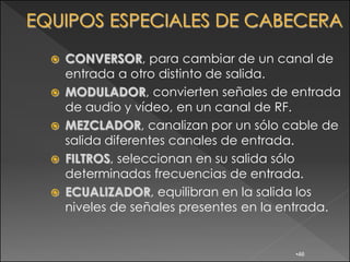    CONVERSOR, para cambiar de un canal de
    entrada a otro distinto de salida.
   MODULADOR, convierten señales de entrada
    de audio y vídeo, en un canal de RF.
   MEZCLADOR, canalizan por un sólo cable de
    salida diferentes canales de entrada.
   FILTROS, seleccionan en su salida sólo
    determinadas frecuencias de entrada.
   ECUALIZADOR, equilibran en la salida los
    niveles de señales presentes en la entrada.


                                       •46
 