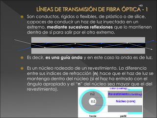 •49



   Son conductos, rígidos o flexibles, de plástico o de sílice,
    capaces de conducir un haz de luz inyectado en un
    extremo, mediante sucesivas reflexiones que lo mantienen
    dentro de sí para salir por el otro extremo.




   Es decir, es una guía onda y en este caso la onda es de luz.

   Es un núcleo rodeado de un revestimiento. La diferencia
    entre sus indices de refracción (n) hace que el haz de luz se
    mantenga dentro del núcleo (si el haz ha entrado con el
    ángulo apropiado y el “n” del núcleo sea mayor que el del
    revestimiento).
 