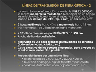    La transmisión de información a través de FIBRAS ÓPTICAS
    se realiza mediante la modulación (variación) de un haz de
    luz invisible al ojo humano, en el espectro ("color" de la luz)
    situado por debajo del infra-rojo, λ (nm) en THz Tera Hertz.

   2 tipos: multimodo hasta 4Km, y monomodo hasta 12 Km.
   Tres “ventanas” de utilización en nano metros nm.

   ≈ 0’2 dB de atenuación por KILÓMETRO a 1.550 nm.
   Ancho de Banda casi infinito.

 Reservado su uso para grandes distribuciones de servicios
  (todo un barrio, una ciudad, etc)
 Coste excesivo de los equipos empleados, pero a veces es
  la única solución técnica posible.

   Pueden distribuirse por una misma fibra:
     › • Telefonía básica y RDSI, GSM y LMDS; • Datos.
     › • Televisión analógica, digital, terrestre y por satélite.
     › • Servicios Multimedia: vídeo bajo demanda, etc.
                                                         •50
 