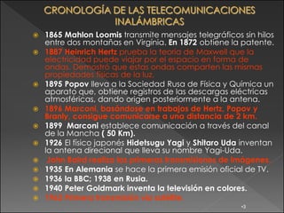   1865 Mahlon Loomis transmite mensajes telegráficos sin hilos
    entre dos montañas en Virgínia. En 1872 obtiene la patente.
   1887 Heinrich Hertz prueba la teoría de Maxwell que la
    electricidad puede viajar por el espacio en forma de
    ondas. Demostró que estas ondas comparten las mismas
    propiedades físicas de la luz.
   1895 Popov lleva a la Sociedad Rusa de Física y Química un
    aparato que, obtiene registros de las descargas eléctricas
    atmosféricas, dando origen posteriormente a la antena.
   1896 Marconi, basándose en trabajos de Hertz, Popov y
    Branly, consigue comunicarse a una distancia de 2 km.
   1899 Marconi establece comunicación a través del canal
    de la Mancha ( 50 Km).
   1926 El físico japonés Hidetsugu Yagi y Shitaro Uda inventan
    la antena direcional que lleva su nombre Yagi-Uda.
    John Baird realiza las primeras transmisiones de imágenes.
   1935 En Alemania se hace la primera emisión oficial de TV.
   1936 la BBC; 1938 en Rusia.
   1940 Peter Goldmark inventa la televisión en colores.
   1962 Primera transmisión vía satélite.
                                                       •3
 