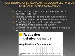  Sólo cuando se amplifiquen 2 canales la ganancia
  nominal será la real.
 Para asegurar la calidad de la señal, la ganancia
  nominal se reduce al aumentar los canales tratados.
 En señales digitales con 10 dB por debajo de las
  analógicas, no se aplicará la reducción.
 En amplificación monocanal no se aplica este tipo de
  reducción.




                                               •69
 
