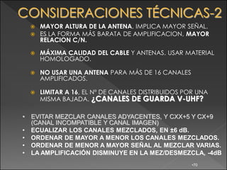    MAYOR ALTURA DE LA ANTENA, IMPLICA MAYOR SEÑAL.
       ES LA FORMA MÁS BARATA DE AMPLIFICACION, MAYOR
        RELACION C/N.

       MÁXIMA CALIDAD DEL CABLE Y ANTENAS. USAR MATERIAL
        HOMOLOGADO.

       NO USAR UNA ANTENA PARA MÁS DE 16 CANALES
        AMPLIFICADOS.

       LIMITAR A 16, EL Nº DE CANALES DISTRIBUIDOS POR UNA
        MISMA BAJADA. ¿CANALES DE GUARDA V-UHF?

•   EVITAR MEZCLAR CANALES ADYACENTES, Y CXX+5 Y CX+9
    (CANAL INCOMPATIBLE Y CANAL IMAGEN)
•   ECUALIZAR LOS CANALES MEZCLADOS, EN ±6 dB.
•   ORDENAR DE MAYOR A MENOR LOS CANALES MEZCLADOS.
•   ORDENAR DE MENOR A MAYOR SEÑAL AL MEZCLAR VARIAS.
•   LA AMPLIFICACIÓN DISMINUYE EN LA MEZ/DESMEZCLA, -4dB
                                                      •70
 