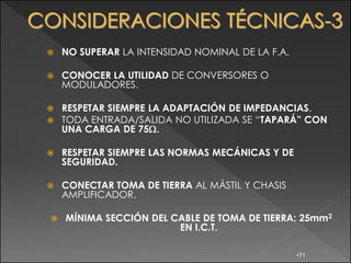    NO SUPERAR LA INTENSIDAD NOMINAL DE LA F.A.

   CONOCER LA UTILIDAD DE CONVERSORES O
    MODULADORES.

   RESPETAR SIEMPRE LA ADAPTACIÓN DE IMPEDANCIAS.
   TODA ENTRADA/SALIDA NO UTILIZADA SE “TAPARÁ” CON
    UNA CARGA DE 75 .

   RESPETAR SIEMPRE LAS NORMAS MECÁNICAS Y DE
    SEGURIDAD.

   CONECTAR TOMA DE TIERRA AL MÁSTIL Y CHASIS
    AMPLIFICADOR.

   MÍNIMA SECCIÓN DEL CABLE DE TOMA DE TIERRA: 25mm2
                        EN I.C.T.

                                                  •71
 