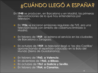 En 1948 se producen, en Barcelona y en Madrid, las primeras
   demostraciones de lo que hoy entendemos por
   televisión.

   En 1956 se iniciaron emisiones regulares de TVE, era una
    televisión local con ámbito de cobertura limitado a
    Madrid.

   En febrero de 1959, se estrena el servicio en las ciudades
    de Barcelona y Zaragoza.

   En octubre de 1959, la televisión llegó a „las dos Castillas‟
    aprovechando el repetidor colocado en la Bola del
    Mundo (Sierra de Guadarrama).

   En febrero de 1960, a Valencia.
   En diciembre de 1960, a Bilbao.
   En octubre de 1961 a Galicia y Sevilla.
   En febrero de 1964, a Canarias.
                                                         •4
 
