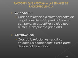    GANANCIA:
    › Cuando la relación o diferencia entre las
     magnitudes de salida y entrada de un
     componente es positiva, se dice que
     aumenta, amplifica o gana dB’s.
     aumenta

   ATENUACIÓN:
    › Cuando la relación es negativa,
     entonces el componente pierde parte
     de la señal de entrada.


                                         •27
 