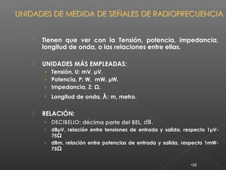    Tienen que ver con la Tensión, potencia, impedancia,
    longitud de onda, o las relaciones entre ellas.

   UNIDADES MÁS EMPLEADAS:
    › Tensión, U: mV, μV.
    › Potencia, P: W, mW, μW.
    › Impedancia, Z: Ω.
    › Longitud de onda,   λ : m, metro.

   RELACIÓN:
    › DECIBELIO: décima parte del BEL, dB.
      DECIBELIO
    › dBμV, relación entre tensiones de entrada y salida, respecto 1μV-
      75Ω
    › dBm, relación entre potencias de entrada y salida, respecto 1mW-
      75Ω


                                                            •28
 