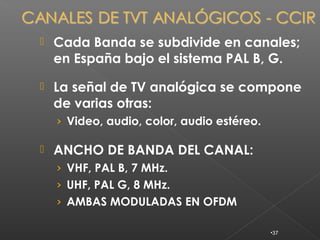    Cada Banda se subdivide en canales;
    en España bajo el sistema PAL B, G.

   La señal de TV analógica se compone
    de varias otras:
    › Video, audio, color, audio estéreo.

   ANCHO DE BANDA DEL CANAL:
    › VHF, PAL B, 7 MHz.
    › UHF, PAL G, 8 MHz.
    › AMBAS MODULADAS EN OFDM

                                            •37
 