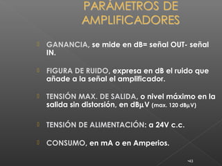    GANANCIA, se mide en dB= señal OUT- señal
    IN.

   FIGURA DE RUIDO, expresa en dB el ruido que
    añade a la señal el amplificador.

   TENSIÓN MAX. DE SALIDA, o nivel máximo en la
    salida sin distorsión, en dBµV (max. 120 dBµV)

   TENSIÓN DE ALIMENTACIÓN: a 24V c.c.

   CONSUMO, en mA o en Amperios.

                                          •43
 
