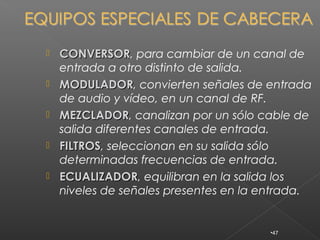   CONVERSOR, para cambiar de un canal de
    CONVERSOR
    entrada a otro distinto de salida.
   MODULADOR, convierten señales de entrada
    MODULADOR
    de audio y vídeo, en un canal de RF.
   MEZCLADOR, canalizan por un sólo cable de
    MEZCLADOR
    salida diferentes canales de entrada.
   FILTROS, seleccionan en su salida sólo
    FILTROS
    determinadas frecuencias de entrada.
   ECUALIZADOR, equilibran en la salida los
    ECUALIZADOR
    niveles de señales presentes en la entrada.


                                       •47
 