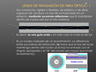 •50



   Son conductos, rígidos o flexibles, de plástico o de sílice,
    capaces de conducir un haz de luz inyectado en un
    extremo, mediante sucesivas reflexiones que lo mantienen
    dentro de sí para salir por el otro extremo.




   Es decir, es una guía onda y en este caso la onda es de luz.

   Es un núcleo rodeado de un revestimiento. La diferencia
    entre sus indices de refracción (n) hace que el haz de luz se
    mantenga dentro del núcleo (si el haz ha entrado con el
    ángulo apropiado y el “n” del núcleo sea mayor que el del
    revestimiento).
 