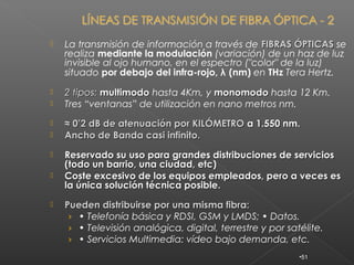    La transmisión de información a través de FIBRAS ÓPTICAS se
    realiza mediante la modulación (variación) de un haz de luz
    invisible al ojo humano, en el espectro ("color" de la luz)
    situado por debajo del infra-rojo, λ (nm) en THz Tera Hertz.
   2 tipos: multimodo hasta 4Km, y monomodo hasta 12 Km.
   Tres “ventanas” de utilización en nano metros nm.
   ≈ 0’2 dB de atenuación por KILÓMETRO a 1.550 nm.
   Ancho de Banda casi infinito.
   Reservado su uso para grandes distribuciones de servicios
    (todo un barrio, una ciudad, etc)
   Coste excesivo de los equipos empleados, pero a veces es
    la única solución técnica posible.
   Pueden distribuirse por una misma fibra:
     › • Telefonía básica y RDSI, GSM y LMDS; • Datos.
     › • Televisión analógica, digital, terrestre y por satélite.
     › • Servicios Multimedia: vídeo bajo demanda, etc.
                                                           •51
 
