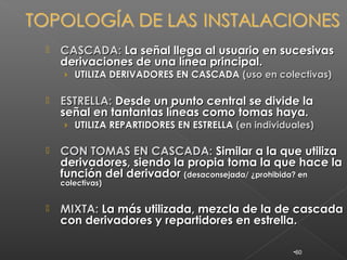    CASCADA: La señal llega al usuario en sucesivas
    derivaciones de una línea principal.
    › UTILIZA DERIVADORES EN CASCADA (uso en colectivas)

   ESTRELLA: Desde un punto central se divide la
    señal en tantantas líneas como tomas haya.
    › UTILIZA REPARTIDORES EN ESTRELLA (en individuales)

   CON TOMAS EN CASCADA: Similar a la que utiliza
    derivadores, siendo la propia toma la que hace la
    función del derivador (desaconsejada/ ¿prohibida? en
    colectivas)


   MIXTA: La más utilizada, mezcla de la de cascada
    con derivadores y repartidores en estrella.

                                                   •60
 