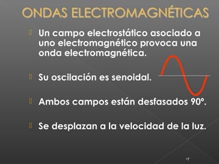    Un campo electrostático asociado a
    uno electromagnético provoca una
    onda electromagnética.

   Su oscilación es senoidal.

   Ambos campos están desfasados 90º.

   Se desplazan a la velocidad de la luz.


                                     •7
 