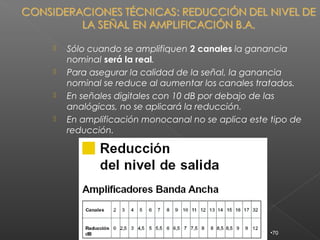   Sólo cuando se amplifiquen 2 canales la ganancia
    nominal será la real.
   Para asegurar la calidad de la señal, la ganancia
    nominal se reduce al aumentar los canales tratados.
   En señales digitales con 10 dB por debajo de las
    analógicas, no se aplicará la reducción.
   En amplificación monocanal no se aplica este tipo de
    reducción.




                                                 •70
 