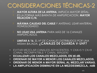    MAYOR ALTURA DE LA ANTENA, IMPLICA MAYOR SEÑAL.
       ES LA FORMA MÁS BARATA DE AMPLIFICACION, MAYOR
        RELACION C/N.
       MÁXIMA CALIDAD DEL CABLE Y ANTENAS. USAR MATERIAL
        HOMOLOGADO.

       NO USAR UNA ANTENA PARA MÁS DE 16 CANALES
        AMPLIFICADOS.

       LIMITAR A 16, EL Nº DE CANALES DISTRIBUIDOS POR UNA
        MISMA BAJADA. ¿CANALES DE GUARDA V-UHF?

•   EVITAR MEZCLAR CANALES ADYACENTES, Y CXX+5 Y CX+9
    (CANAL INCOMPATIBLE Y CANAL IMAGEN)
•   ECUALIZAR LOS CANALES MEZCLADOS, EN ±6 dB.
•   ORDENAR DE MAYOR A MENOR LOS CANALES MEZCLADOS.
•   ORDENAR DE MENOR A MAYOR SEÑAL AL MEZCLAR VARIAS.
•   LA AMPLIFICACIÓN DISMINUYE EN LA MEZ/DESMEZCLA, -4dB
                                                     •71
 