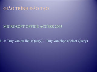 GIÁO TRÌNH ĐÀO TẠO



  MICROSOFT OFFICE ACCESS 2003


ài 3: Truy vấn dữ liệu (Query) – Truy vấn chọn (Select Query)
 