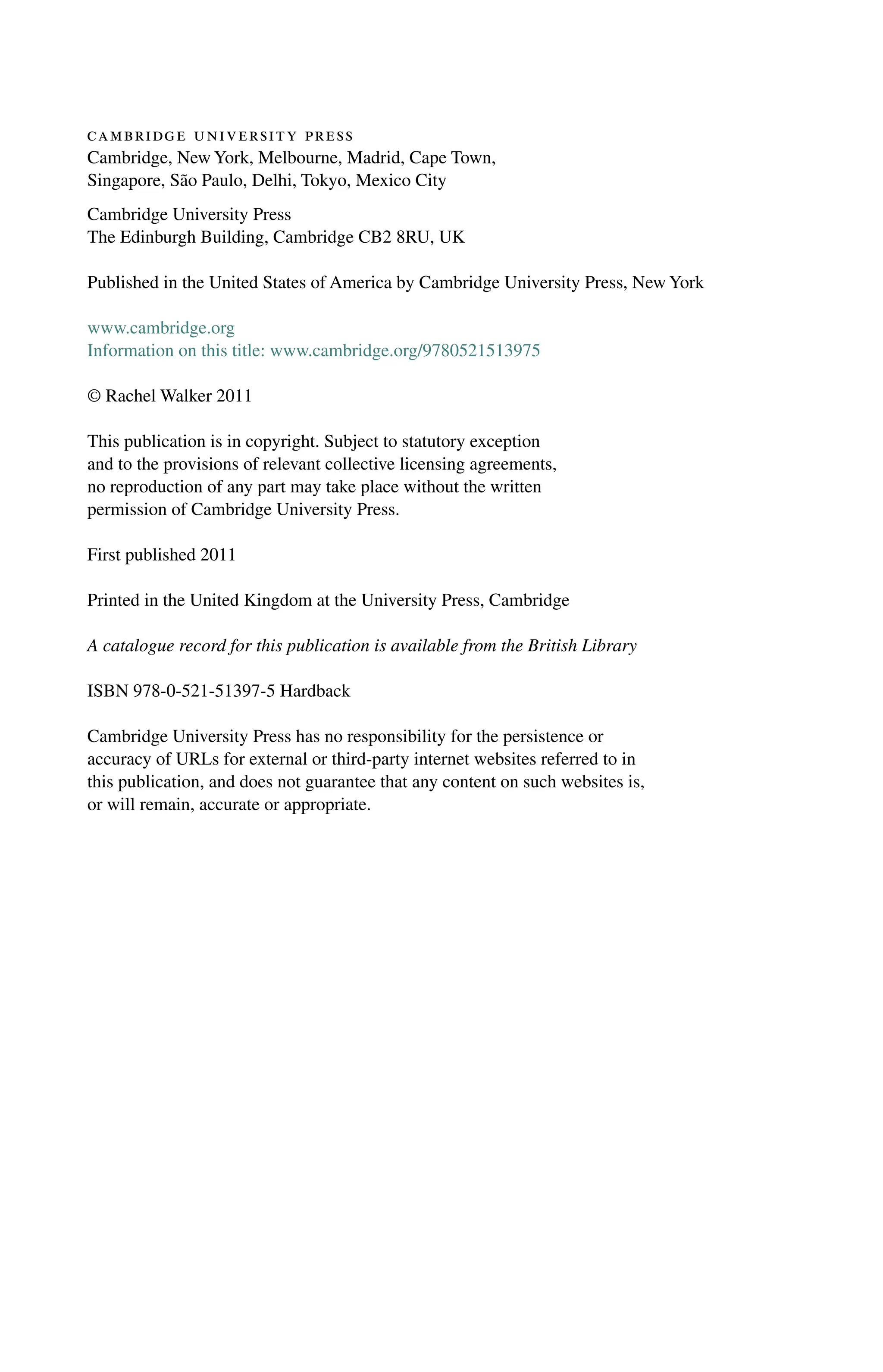cambridge university press
Cambridge, New York, Melbourne, Madrid, Cape Town,
Singapore, São Paulo, Delhi, Tokyo, Mexico City
Cambridge University Press
The Edinburgh Building, Cambridge CB2 8RU, UK
Published in the United States of America by Cambridge University Press, New York
www.cambridge.org
Information on this title: www.cambridge.org/9780521513975
© Rachel Walker 2011
This publication is in copyright. Subject to statutory exception
and to the provisions of relevant collective licensing agreements,
no reproduction of any part may take place without the written
permission of Cambridge University Press.
First published 2011
Printed in the United Kingdom at the University Press, Cambridge
A catalogue record for this publication is available from the British Library
ISBN 978-0-521-51397-5 Hardback
Cambridge University Press has no responsibility for the persistence or
accuracy of URLs for external or third-party internet websites referred to in
this publication, and does not guarantee that any content on such websites is,
or will remain, accurate or appropriate.
 